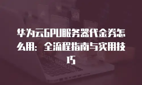 华为云GPU服务器代金券怎么用：全流程指南与实用技巧