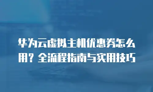 华为云虚拟主机优惠券怎么用？全流程指南与实用技巧