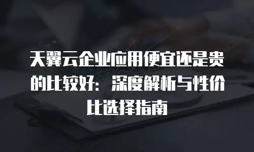天翼云企业应用便宜还是贵的比较好：深度解析与性价比选择指南