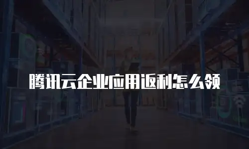 腾讯云企业应用返利怎么领