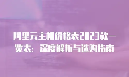 阿里云主机价格表2023款一览表：深度解析与选购指南