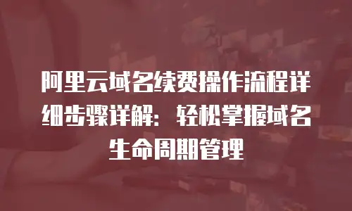 阿里云域名续费操作流程详细步骤详解：轻松掌握域名生命周期管理
