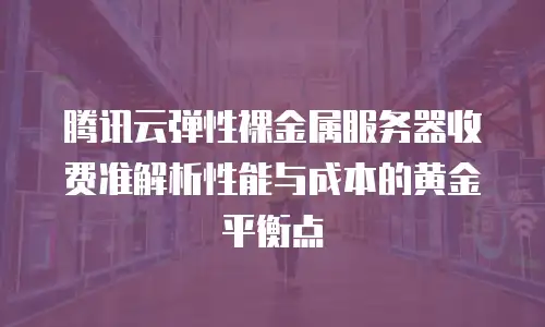 腾讯云弹性裸金属服务器收费准解析性能与成本的黄金平衡点