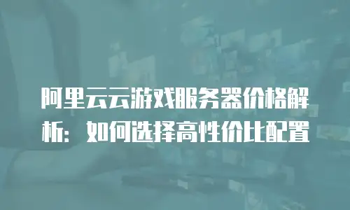 阿里云云游戏服务器价格解析：如何选择高性价比配置