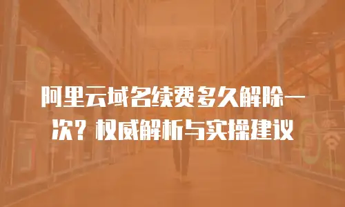 阿里云域名续费多久解除一次？权威解析与实操建议