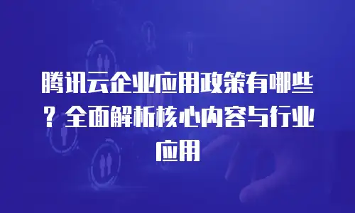 腾讯云企业应用政策有哪些？全面解析核心内容与行业应用