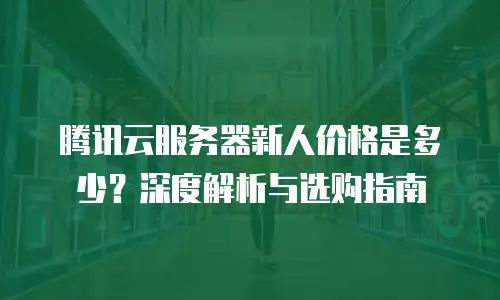 腾讯云服务器新人价格是多少？深度解析与选购指南