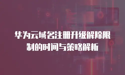 华为云域名注册升级解除限制的时间与策略解析