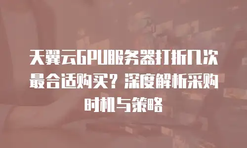 天翼云GPU服务器打折几次最合适购买？深度解析采购时机与策略