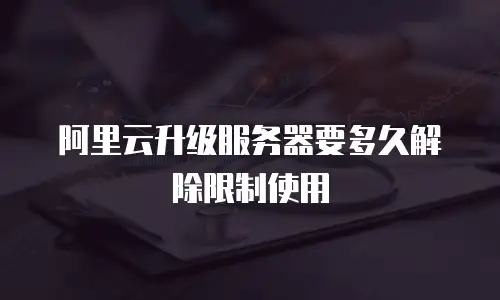 阿里云升级服务器要多久解除限制使用