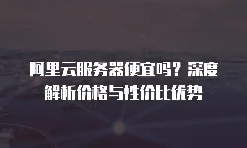 阿里云服务器便宜吗？深度解析价格与性价比优势