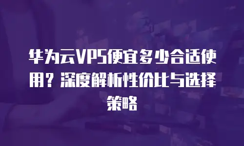 华为云VPS便宜多少合适使用？深度解析性价比与选择策略