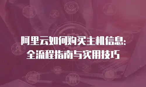 阿里云如何购买主机信息：全流程指南与实用技巧