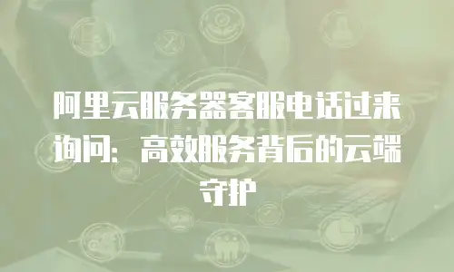 阿里云服务器客服电话过来询问：高效服务背后的云端守护