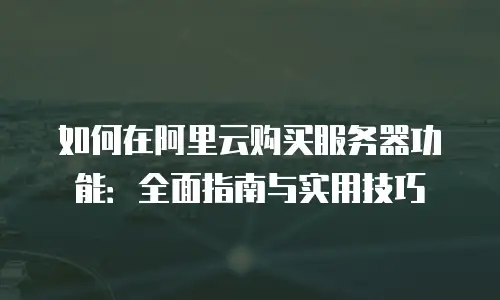 如何在阿里云购买服务器功能：全面指南与实用技巧