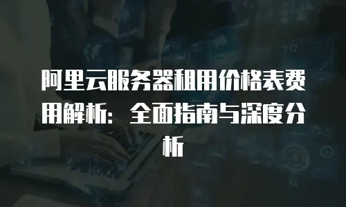 阿里云服务器租用价格表费用解析：全面指南与深度分析