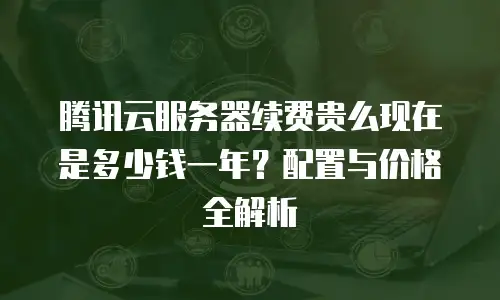 腾讯云服务器续费贵么现在是多少钱一年？配置与价格全解析 