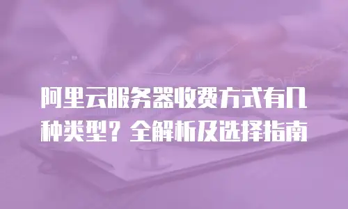 阿里云服务器收费方式有几种类型？全解析及选择指南