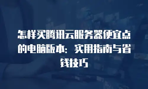 怎样买腾讯云服务器便宜点的电脑版本：实用指南与省钱技巧