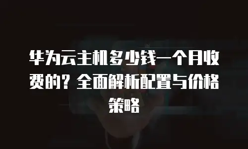华为云主机多少钱一个月收费的？全面解析配置与价格策略