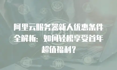 阿里云服务器新人优惠条件全解析：如何轻松享受首年超值福利？