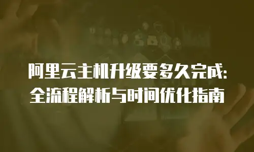 阿里云主机升级要多久完成：全流程解析与时间优化指南