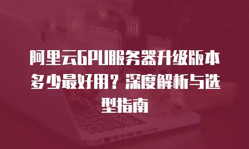 阿里云GPU服务器升级版本多少最好用？深度解析与选型指南