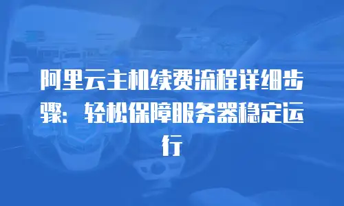 阿里云主机续费流程详细步骤：轻松保障服务器稳定运行