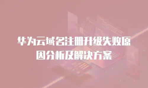 华为云域名注册升级失败原因分析及解决方案