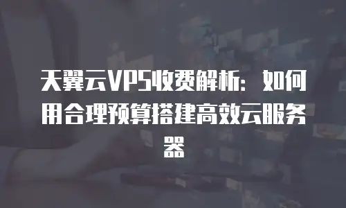 天翼云VPS收费解析：如何用合理预算搭建高效云服务器