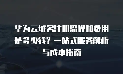 华为云域名注册流程和费用是多少钱？一站式服务解析与成本指南