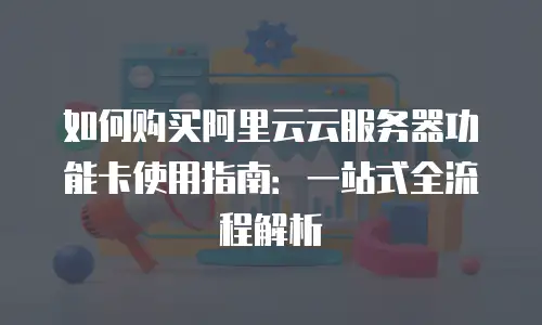 如何购买阿里云云服务器功能卡使用指南：一站式全流程解析