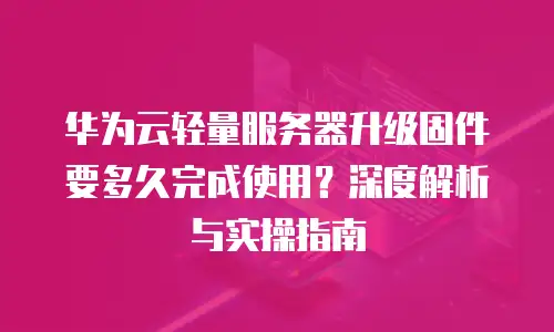 华为云轻量服务器升级固件要多久完成使用？深度解析与实操指南