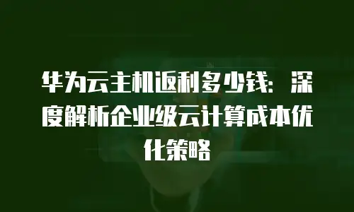 华为云主机返利多少钱：深度解析企业级云计算成本优化策略