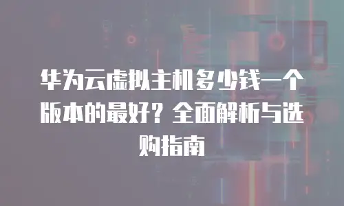 华为云虚拟主机多少钱一个版本的最好？全面解析与选购指南
