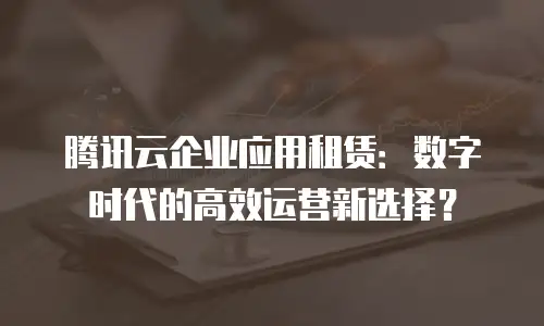腾讯云企业应用租赁：数字时代的高效运营新选择？