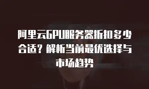 阿里云GPU服务器折扣多少合适？解析当前最优选择与市场趋势