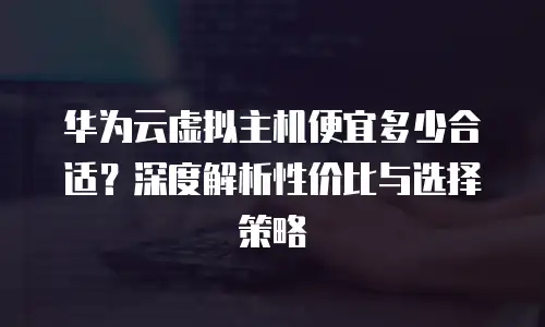华为云虚拟主机便宜多少合适？深度解析性价比与选择策略