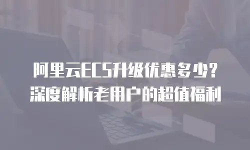 阿里云ECS升级优惠多少？深度解析老用户的超值福利