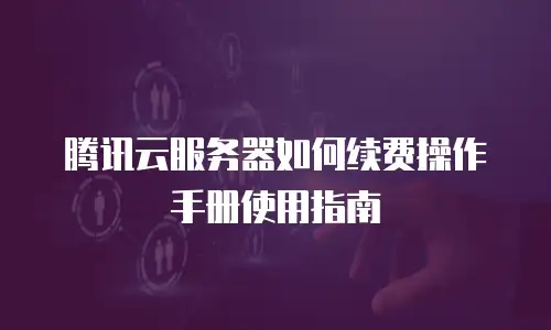 腾讯云服务器如何续费操作手册使用指南