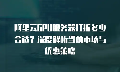阿里云GPU服务器打折多少合适？深度解析当前市场与优惠策略