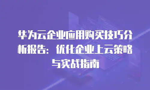 华为云企业应用购买技巧分析报告：优化企业上云策略与实战指南