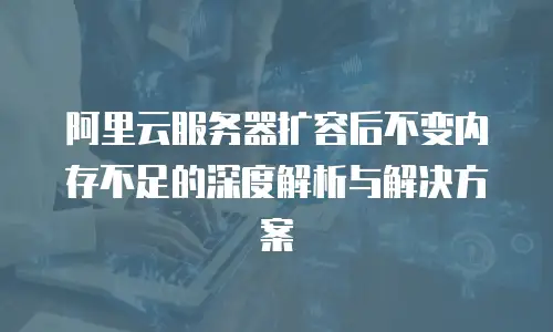 阿里云服务器扩容后不变内存不足的深度解析与解决方案