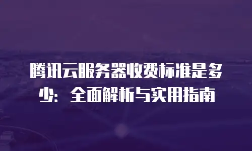 腾讯云服务器收费标准是多少：全面解析与实用指南