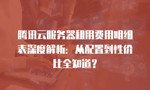 腾讯云服务器租用费用明细表深度解析：从配置到性价比全知道？
