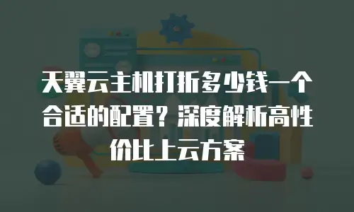 天翼云主机打折多少钱一个合适的配置？深度解析高性价比上云方案