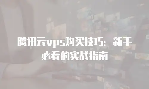 腾讯云vps购买技巧：新手必看的实战指南