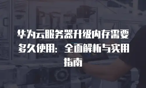 华为云服务器升级内存需要多久使用：全面解析与实用指南