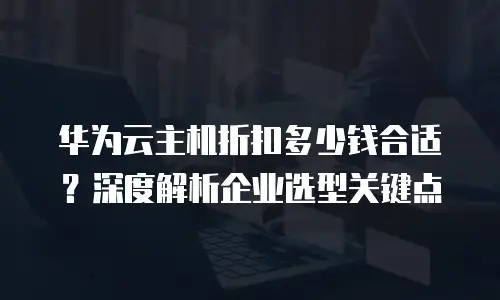 华为云主机折扣多少钱合适？深度解析企业选型关键点