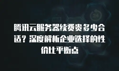 腾讯云服务器续费贵多少合适？深度解析企业选择的性价比平衡点